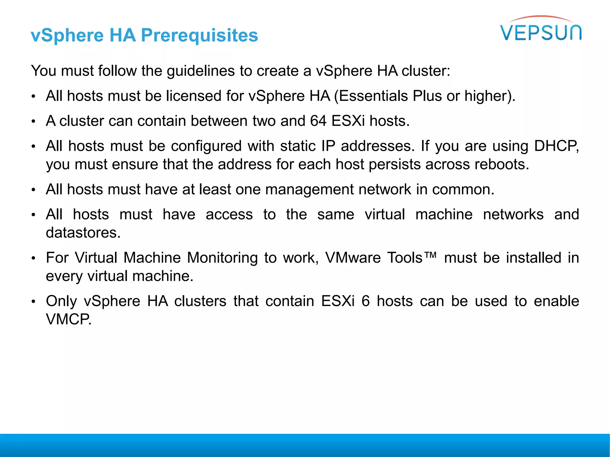 vSphere HA Prerequisites
You must follow the guidelines to create a vSphere HA cluster:
• All hosts must be licensed for vSphere HA (Essentials Plus or higher).
• A cluster can contain between two and 64 ESXi hosts.
• All hosts must be configured with static IP addresses. If you are using DHCP,
you must ensure that the address for each host persists across reboots.
• All hosts must have at least one management network in common.
• All hosts must have access to the same virtual machine networks and
datastores.
• For Virtual Machine Monitoring to work, VMware Tools™ must be installed in
every virtual machine.
• Only vSphere HA clusters that contain ESXi 6 hosts can be used to enable
VMCP.
 