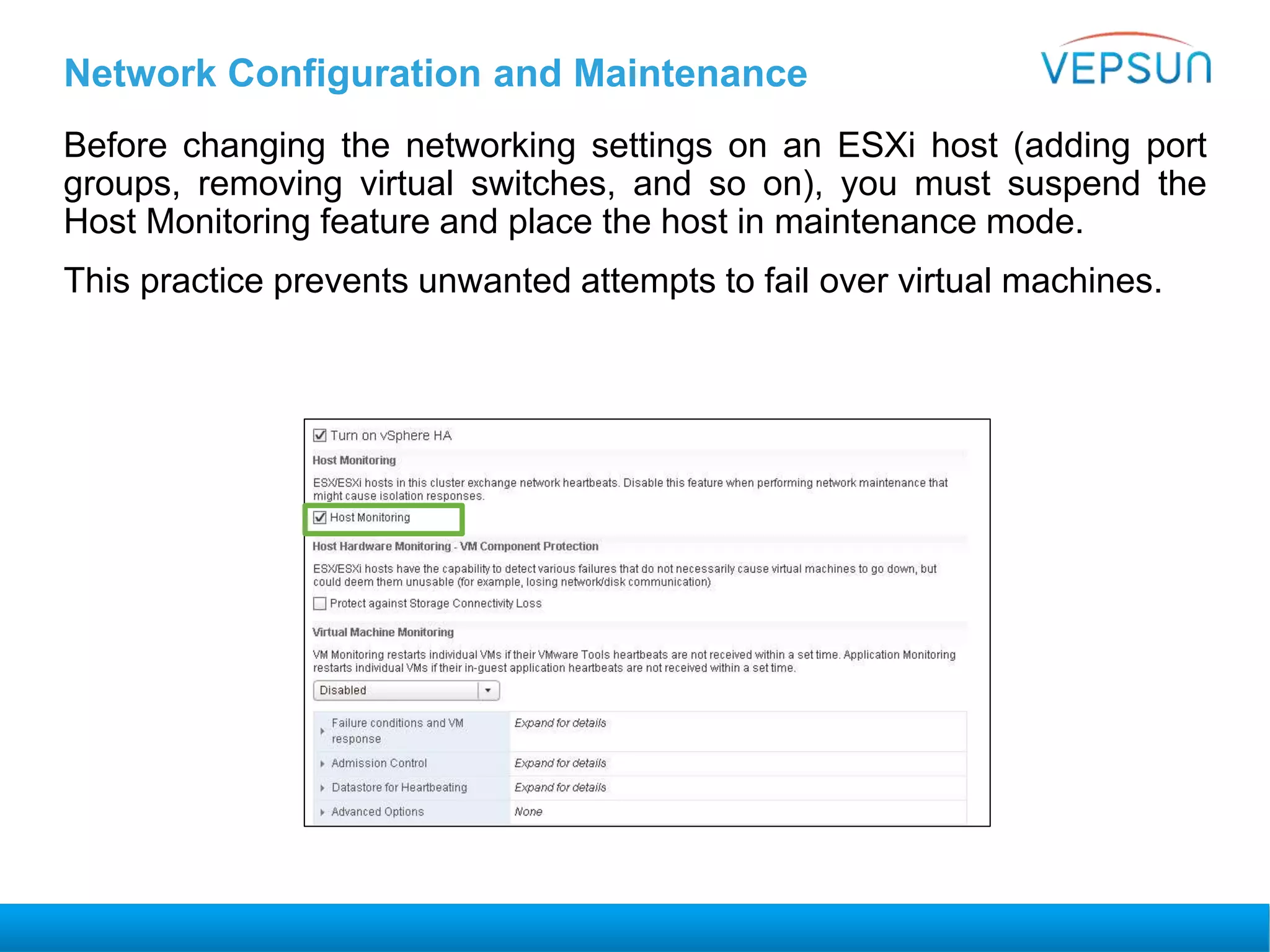 Before changing the networking settings on an ESXi host (adding port
groups, removing virtual switches, and so on), you must suspend the
Host Monitoring feature and place the host in maintenance mode.
This practice prevents unwanted attempts to fail over virtual machines.
Network Configuration and Maintenance
 