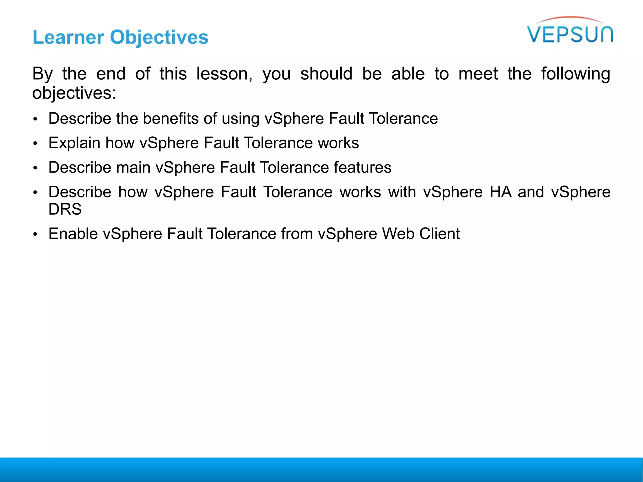 Learner Objectives
By the end of this lesson, you should be able to meet the following
objectives:
• Describe the benefits of using vSphere Fault Tolerance
• Explain how vSphere Fault Tolerance works
• Describe main vSphere Fault Tolerance features
• Describe how vSphere Fault Tolerance works with vSphere HA and vSphere
DRS
• Enable vSphere Fault Tolerance from vSphere Web Client
 