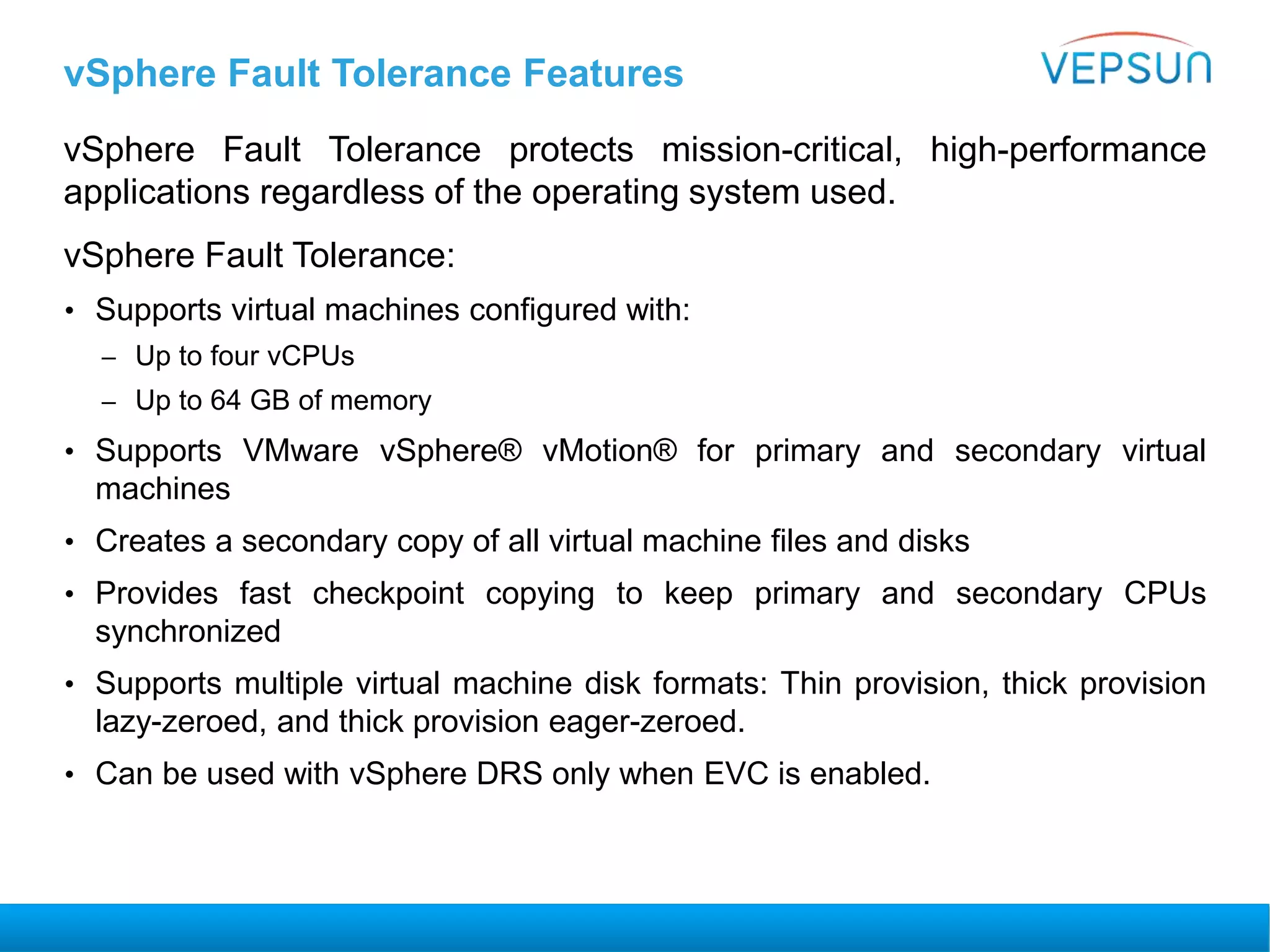 vSphere Fault Tolerance Features
vSphere Fault Tolerance protects mission-critical, high-performance
applications regardless of the operating system used.
vSphere Fault Tolerance:
• Supports virtual machines configured with:
– Up to four vCPUs
– Up to 64 GB of memory
• Supports VMware vSphere® vMotion® for primary and secondary virtual
machines
• Creates a secondary copy of all virtual machine files and disks
• Provides fast checkpoint copying to keep primary and secondary CPUs
synchronized
• Supports multiple virtual machine disk formats: Thin provision, thick provision
lazy-zeroed, and thick provision eager-zeroed.
• Can be used with vSphere DRS only when EVC is enabled.
 