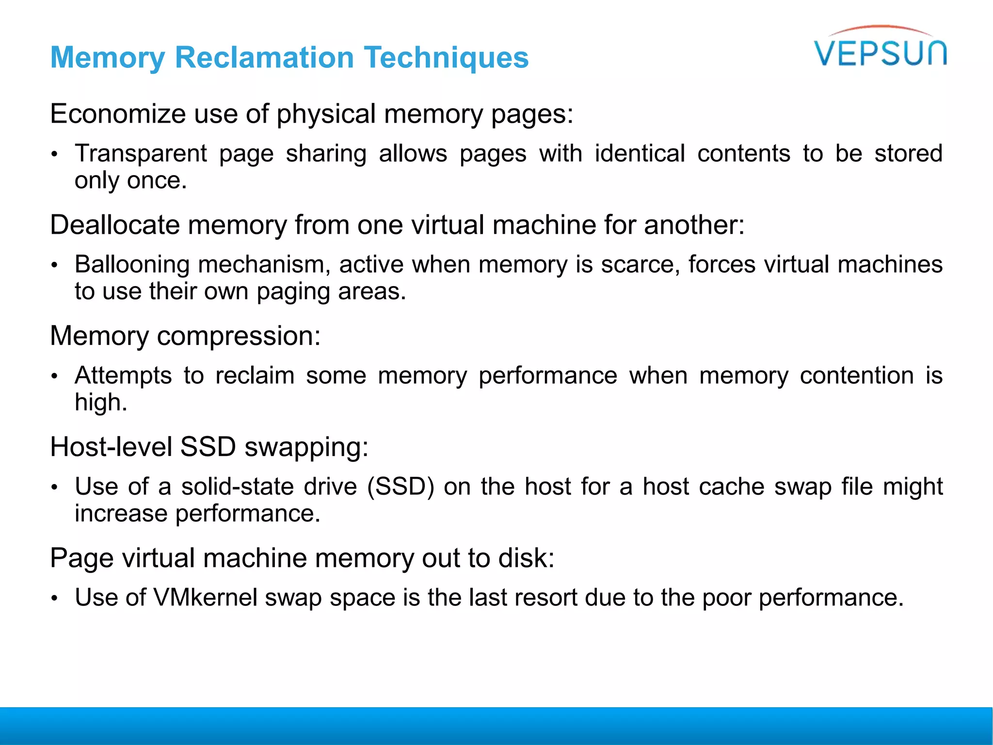 Memory Reclamation Techniques
Economize use of physical memory pages:
• Transparent page sharing allows pages with identical contents to be stored
only once.
Deallocate memory from one virtual machine for another:
• Ballooning mechanism, active when memory is scarce, forces virtual machines
to use their own paging areas.
Memory compression:
• Attempts to reclaim some memory performance when memory contention is
high.
Host-level SSD swapping:
• Use of a solid-state drive (SSD) on the host for a host cache swap file might
increase performance.
Page virtual machine memory out to disk:
• Use of VMkernel swap space is the last resort due to the poor performance.
 
