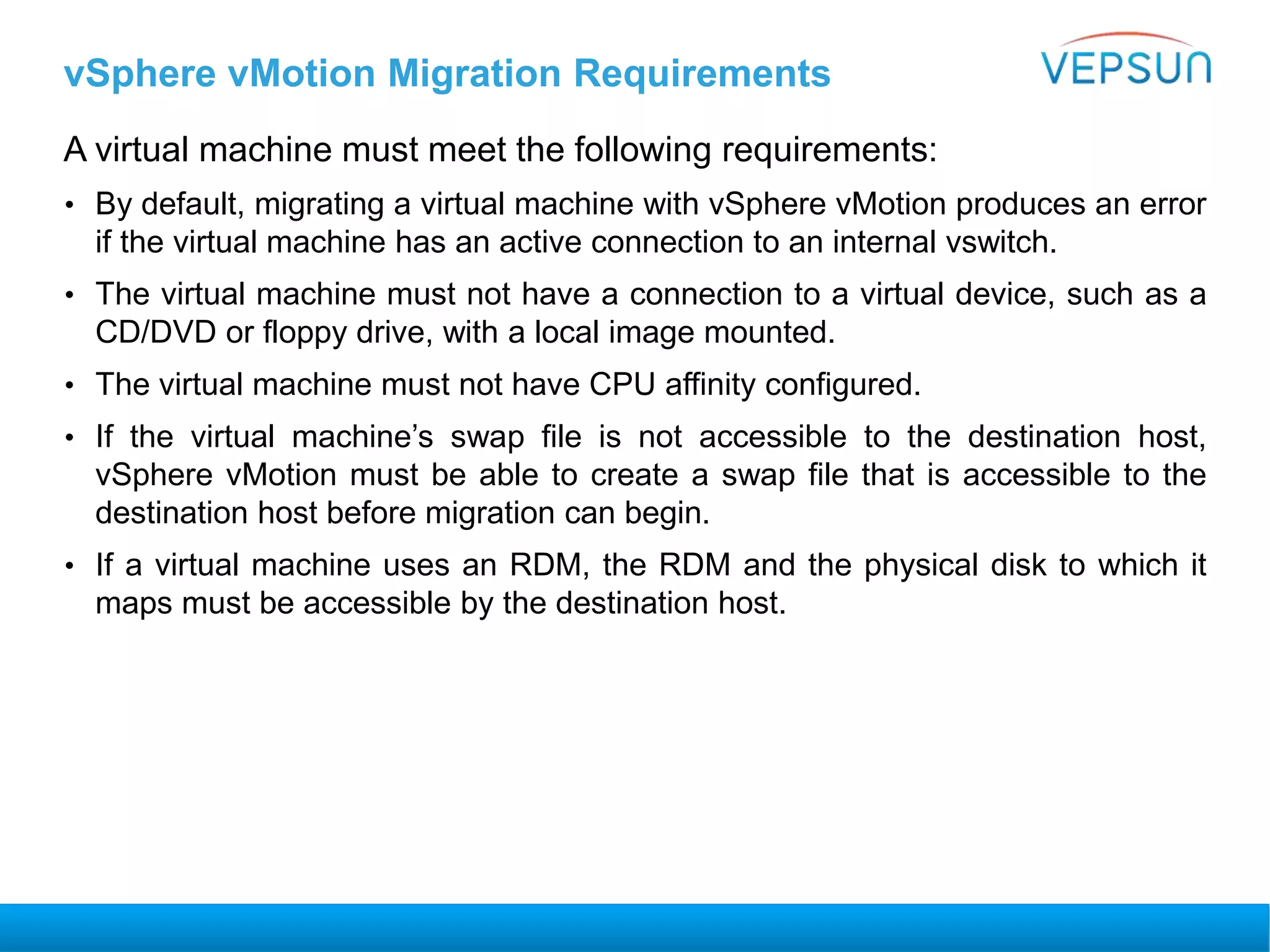vSphere vMotion Migration Requirements
A virtual machine must meet the following requirements:
• By default, migrating a virtual machine with vSphere vMotion produces an error
if the virtual machine has an active connection to an internal vswitch.
• The virtual machine must not have a connection to a virtual device, such as a
CD/DVD or floppy drive, with a local image mounted.
• The virtual machine must not have CPU affinity configured.
• If the virtual machine’s swap file is not accessible to the destination host,
vSphere vMotion must be able to create a swap file that is accessible to the
destination host before migration can begin.
• If a virtual machine uses an RDM, the RDM and the physical disk to which it
maps must be accessible by the destination host.
 
