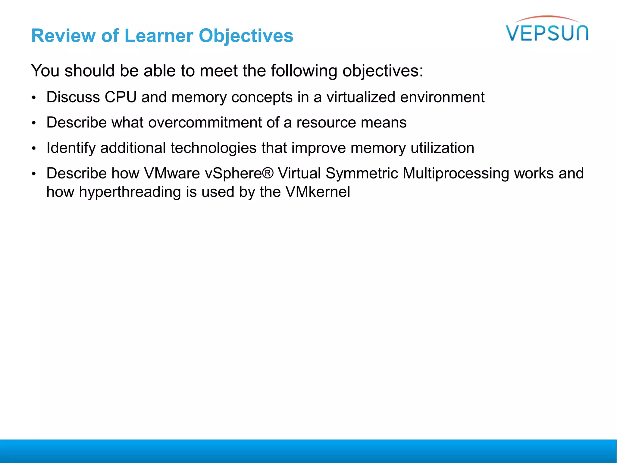 Review of Learner Objectives
You should be able to meet the following objectives:
• Discuss CPU and memory concepts in a virtualized environment
• Describe what overcommitment of a resource means
• Identify additional technologies that improve memory utilization
• Describe how VMware vSphere® Virtual Symmetric Multiprocessing works and
how hyperthreading is used by the VMkernel
 