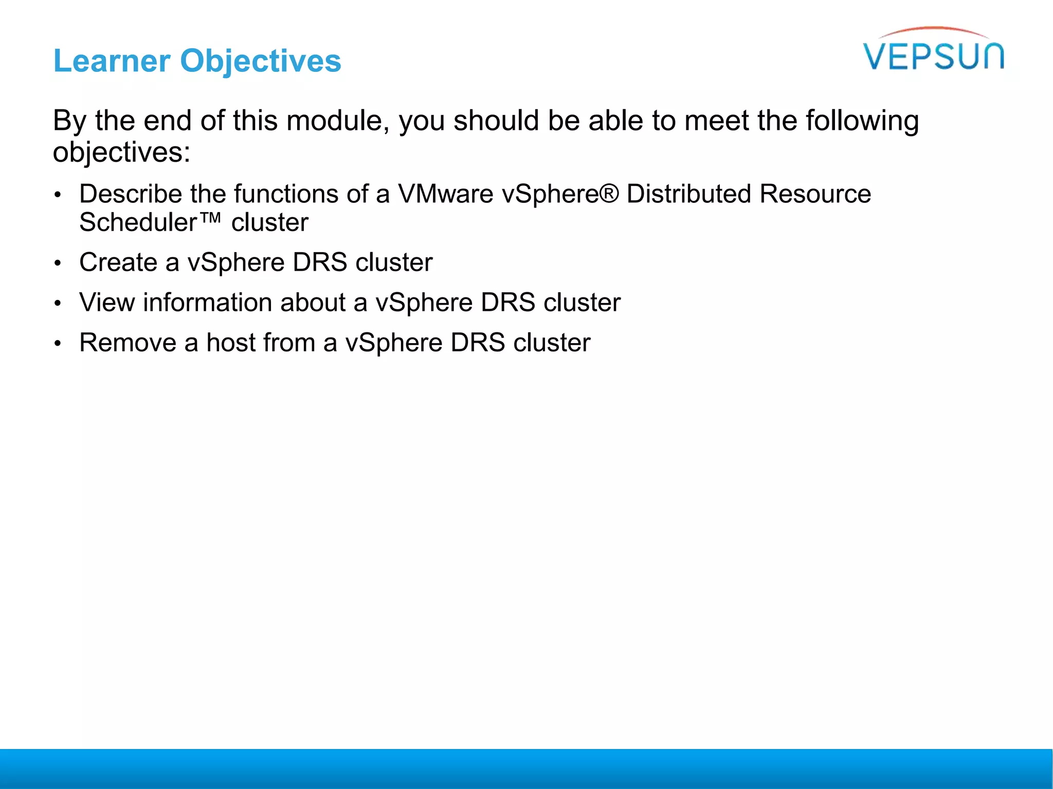 Learner Objectives
By the end of this module, you should be able to meet the following
objectives:
• Describe the functions of a VMware vSphere® Distributed Resource
Scheduler™ cluster
• Create a vSphere DRS cluster
• View information about a vSphere DRS cluster
• Remove a host from a vSphere DRS cluster
 