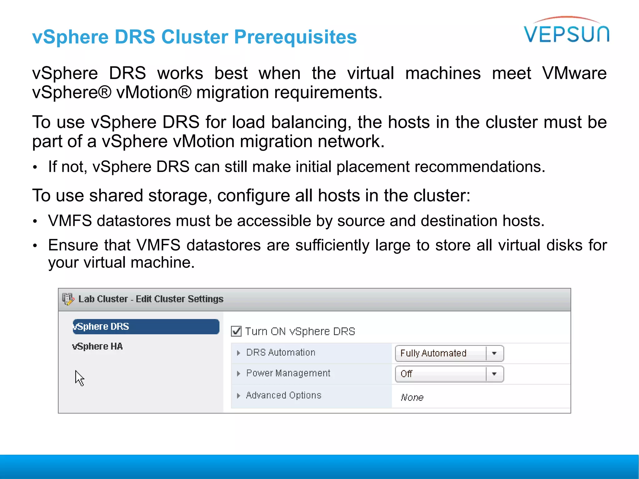 vSphere DRS Cluster Prerequisites
vSphere DRS works best when the virtual machines meet VMware
vSphere® vMotion® migration requirements.
To use vSphere DRS for load balancing, the hosts in the cluster must be
part of a vSphere vMotion migration network.
• If not, vSphere DRS can still make initial placement recommendations.
To use shared storage, configure all hosts in the cluster:
• VMFS datastores must be accessible by source and destination hosts.
• Ensure that VMFS datastores are sufficiently large to store all virtual disks for
your virtual machine.
 