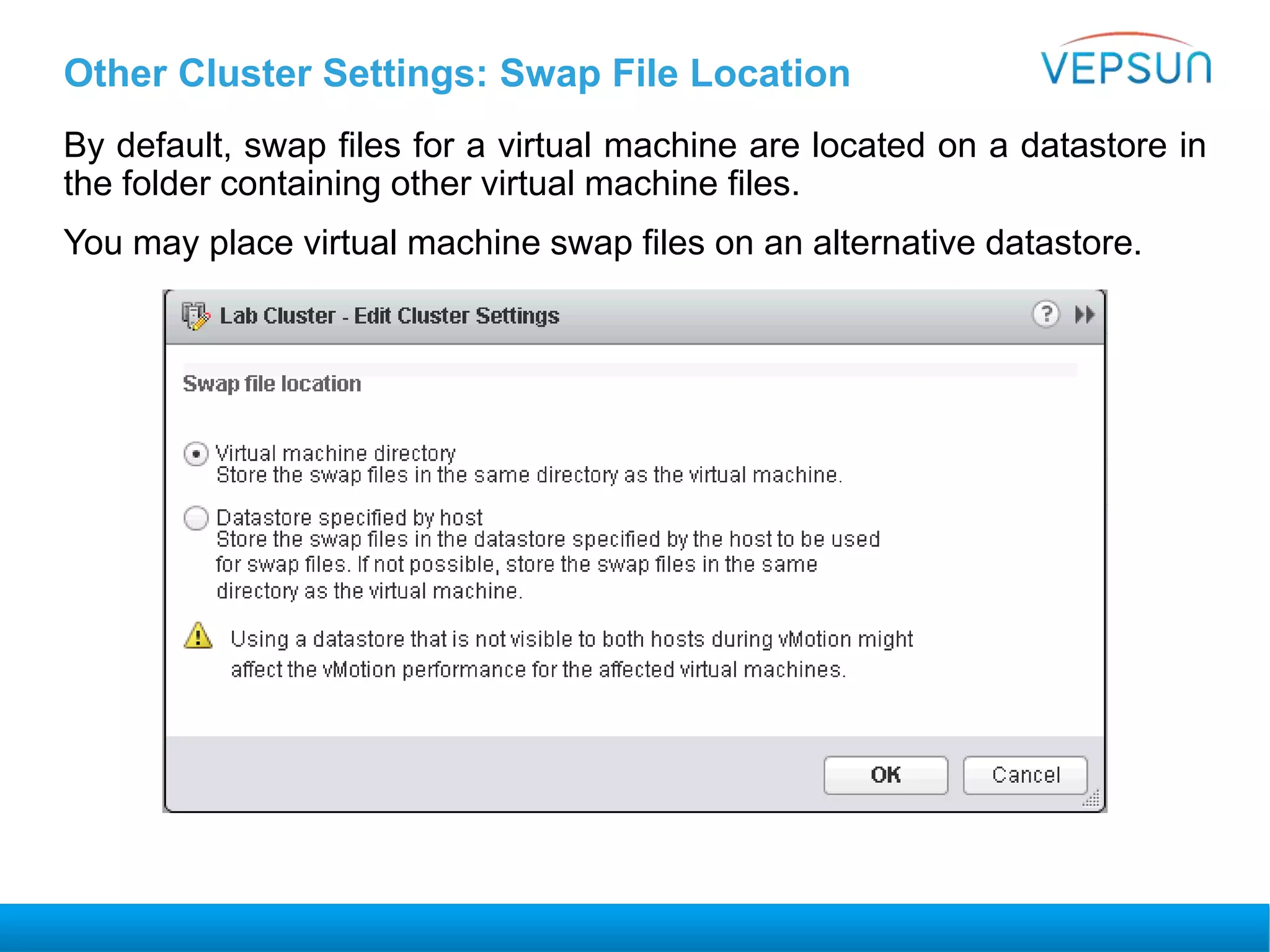 Other Cluster Settings: Swap File Location
By default, swap files for a virtual machine are located on a datastore in
the folder containing other virtual machine files.
You may place virtual machine swap files on an alternative datastore.
 