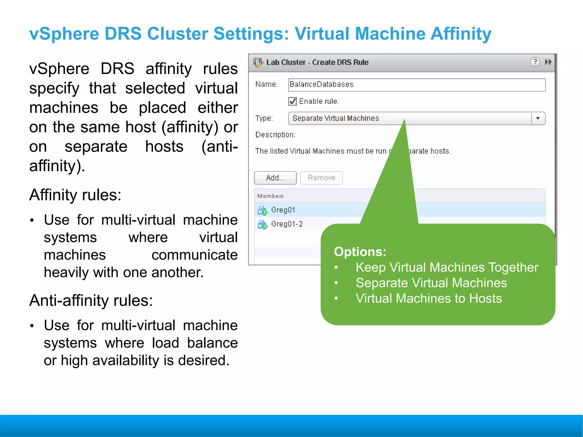 vSphere DRS Cluster Settings: Virtual Machine Affinity
vSphere DRS affinity rules
specify that selected virtual
machines be placed either
on the same host (affinity) or
on separate hosts (anti-
affinity).
Affinity rules:
• Use for multi-virtual machine
systems where virtual
machines communicate
heavily with one another.
Anti-affinity rules:
• Use for multi-virtual machine
systems where load balance
or high availability is desired.
Options:
• Keep Virtual Machines Together
• Separate Virtual Machines
• Virtual Machines to Hosts
 