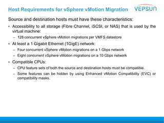 Host Requirements for vSphere vMotion Migration
Source and destination hosts must have these characteristics:
• Accessibility to all storage (Fibre Channel, iSCSI, or NAS) that is used by the
virtual machine:
– 128 concurrent vSphere vMotion migrations per VMFS datastore
• At least a 1 Gigabit Ethernet (1GigE) network:
– Four concurrent vSphere vMotion migrations on a 1 Gbps network
– Eight concurrent vSphere vMotion migrations on a 10 Gbps network
• Compatible CPUs:
– CPU feature sets of both the source and destination hosts must be compatible.
– Some features can be hidden by using Enhanced vMotion Compatibility (EVC) or
compatibility masks.
 