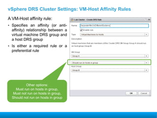 vSphere DRS Cluster Settings: VM-Host Affinity Rules
A VM-Host affinity rule:
• Specifies an affinity (or anti-
affinity) relationship between a
virtual machine DRS group and
a host DRS group
• Is either a required rule or a
preferential rule
Other options:
Must run on hosts in group,
Must not run on hosts in group,
Should not run on hosts in group
 