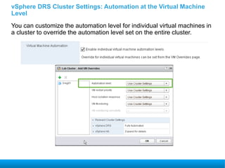 vSphere DRS Cluster Settings: Automation at the Virtual Machine
Level
You can customize the automation level for individual virtual machines in
a cluster to override the automation level set on the entire cluster.
 