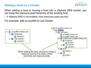 Adding a Host to a Cluster
When adding a host or moving a host into a vSphere DRS cluster, you
can keep the resource pool hierarchy of the existing host.
• If vSphere DRS is not enabled, host resources pools are lost.
For example, add sc-quail04 to Lab Cluster.
When adding the host, choose to create a
resource pool for this host’s virtual
machines and resource pools.
 