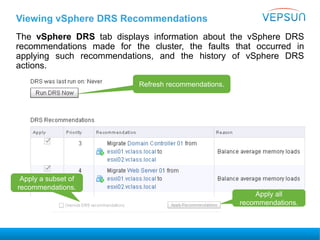 Viewing vSphere DRS Recommendations
The vSphere DRS tab displays information about the vSphere DRS
recommendations made for the cluster, the faults that occurred in
applying such recommendations, and the history of vSphere DRS
actions.
Apply a subset of
recommendations.
Apply all
recommendations.
Refresh recommendations.
 