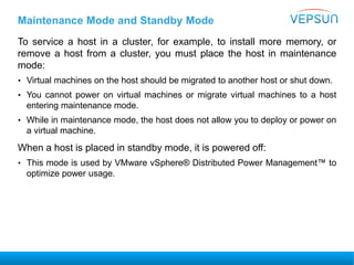Maintenance Mode and Standby Mode
To service a host in a cluster, for example, to install more memory, or
remove a host from a cluster, you must place the host in maintenance
mode:
• Virtual machines on the host should be migrated to another host or shut down.
• You cannot power on virtual machines or migrate virtual machines to a host
entering maintenance mode.
• While in maintenance mode, the host does not allow you to deploy or power on
a virtual machine.
When a host is placed in standby mode, it is powered off:
• This mode is used by VMware vSphere® Distributed Power Management™ to
optimize power usage.
 
