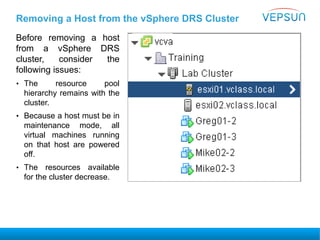 Removing a Host from the vSphere DRS Cluster
Before removing a host
from a vSphere DRS
cluster, consider the
following issues:
• The resource pool
hierarchy remains with the
cluster.
• Because a host must be in
maintenance mode, all
virtual machines running
on that host are powered
off.
• The resources available
for the cluster decrease.
 