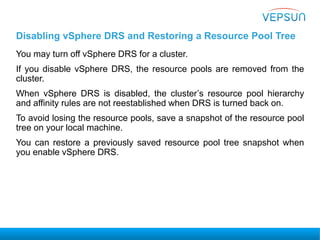 Disabling vSphere DRS and Restoring a Resource Pool Tree
You may turn off vSphere DRS for a cluster.
If you disable vSphere DRS, the resource pools are removed from the
cluster.
When vSphere DRS is disabled, the cluster’s resource pool hierarchy
and affinity rules are not reestablished when DRS is turned back on.
To avoid losing the resource pools, save a snapshot of the resource pool
tree on your local machine.
You can restore a previously saved resource pool tree snapshot when
you enable vSphere DRS.
 