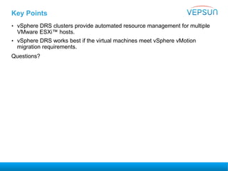 Key Points
• vSphere DRS clusters provide automated resource management for multiple
VMware ESXi™ hosts.
• vSphere DRS works best if the virtual machines meet vSphere vMotion
migration requirements.
Questions?
 