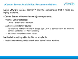 vCenter Server Availability: Recommendations
Make VMware vCenter Server™ and the components that it relies on
highly available.
vCenter Server relies on these major components:
• vCenter Server database:
– Create a cluster for the database.
• Authentication identity source:
– For example, VMware vCenter™ Single Sign-On™ (a service within the Platform
Services Controller) and Active Directory.
– Set up with multiple redundant servers.
Methods for making vCenter Server available:
• Use vSphere HA to protect the vCenter Server virtual machine.
 