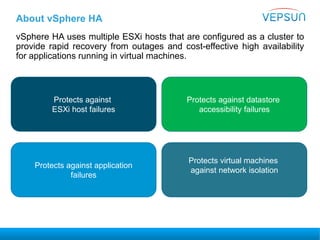 About vSphere HA
vSphere HA uses multiple ESXi hosts that are configured as a cluster to
provide rapid recovery from outages and cost-effective high availability
for applications running in virtual machines.
Protects against
ESXi host failures
Protects against application
failures
Protects against datastore
accessibility failures
Protects virtual machines
against network isolation
 