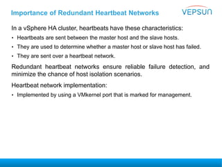 Importance of Redundant Heartbeat Networks
In a vSphere HA cluster, heartbeats have these characteristics:
• Heartbeats are sent between the master host and the slave hosts.
• They are used to determine whether a master host or slave host has failed.
• They are sent over a heartbeat network.
Redundant heartbeat networks ensure reliable failure detection, and
minimize the chance of host isolation scenarios.
Heartbeat network implementation:
• Implemented by using a VMkernel port that is marked for management.
 