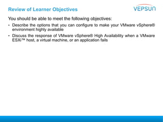 Review of Learner Objectives
You should be able to meet the following objectives:
• Describe the options that you can configure to make your VMware vSphere®
environment highly available
• Discuss the response of VMware vSphere® High Availability when a VMware
ESXi™ host, a virtual machine, or an application fails
 