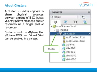 About Clusters
A cluster is used in vSphere to
share physical resources
between a group of ESXi hosts.
vCenter Server manages cluster
resources as a single pool of
resources.
Features such as vSphere HA,
vSphere DRS, and Virtual SAN
can be enabled in a cluster.
Cluster
 