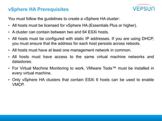 vSphere HA Prerequisites
You must follow the guidelines to create a vSphere HA cluster:
• All hosts must be licensed for vSphere HA (Essentials Plus or higher).
• A cluster can contain between two and 64 ESXi hosts.
• All hosts must be configured with static IP addresses. If you are using DHCP,
you must ensure that the address for each host persists across reboots.
• All hosts must have at least one management network in common.
• All hosts must have access to the same virtual machine networks and
datastores.
• For Virtual Machine Monitoring to work, VMware Tools™ must be installed in
every virtual machine.
• Only vSphere HA clusters that contain ESXi 6 hosts can be used to enable
VMCP.
 