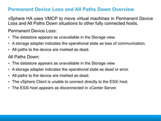 Permanent Device Loss and All Paths Down Overview
vSphere HA uses VMCP to move virtual machines in Permanent Device
Loss and All Paths Down situations to other fully connected hosts.
Permanent Device Loss:
• The datastore appears as unavailable in the Storage view.
• A storage adapter indicates the operational state as loss of communication.
• All paths to the device are marked as dead.
All Paths Down:
• The datastore appears as unavailable in the Storage view.
• A storage adapter indicates the operational state as dead or error.
• All paths to the device are marked as dead.
• The vSphere Client is unable to connect directly to the ESXi host.
• The ESXi host appears as disconnected in vCenter Server.
 
