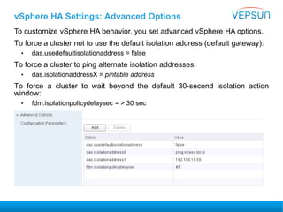 vSphere HA Settings: Advanced Options
To customize vSphere HA behavior, you set advanced vSphere HA options.
To force a cluster not to use the default isolation address (default gateway):
• das.usedefaultisolationaddress = false
To force a cluster to ping alternate isolation addresses:
• das.isolationaddressX = pintable address
To force a cluster to wait beyond the default 30-second isolation action
window:
• fdm.isolationpolicydelaysec = > 30 sec
 