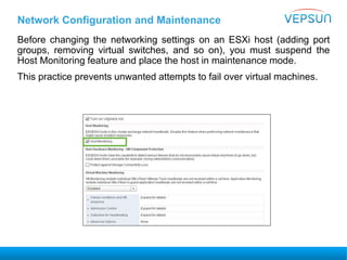 Before changing the networking settings on an ESXi host (adding port
groups, removing virtual switches, and so on), you must suspend the
Host Monitoring feature and place the host in maintenance mode.
This practice prevents unwanted attempts to fail over virtual machines.
Network Configuration and Maintenance
 