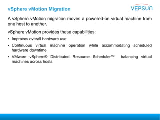 vSphere vMotion Migration
A vSphere vMotion migration moves a powered-on virtual machine from
one host to another.
vSphere vMotion provides these capabilities:
• Improves overall hardware use
• Continuous virtual machine operation while accommodating scheduled
hardware downtime
• VMware vSphere® Distributed Resource Scheduler™ balancing virtual
machines across hosts
 