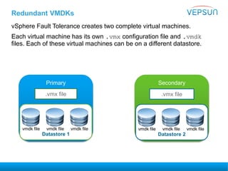 Redundant VMDKs
vSphere Fault Tolerance creates two complete virtual machines.
Each virtual machine has its own .vmx configuration file and .vmdk
files. Each of these virtual machines can be on a different datastore.
Primary Secondary
.vmx file .vmx file
Datastore 1
vmdk file vmdk file vmdk file
Datastore 2
vmdk file vmdk file vmdk file
 