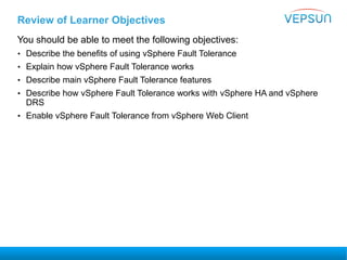 Review of Learner Objectives
You should be able to meet the following objectives:
• Describe the benefits of using vSphere Fault Tolerance
• Explain how vSphere Fault Tolerance works
• Describe main vSphere Fault Tolerance features
• Describe how vSphere Fault Tolerance works with vSphere HA and vSphere
DRS
• Enable vSphere Fault Tolerance from vSphere Web Client
 