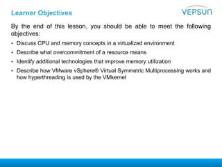 Learner Objectives
By the end of this lesson, you should be able to meet the following
objectives:
• Discuss CPU and memory concepts in a virtualized environment
• Describe what overcommitment of a resource means
• Identify additional technologies that improve memory utilization
• Describe how VMware vSphere® Virtual Symmetric Multiprocessing works and
how hyperthreading is used by the VMkernel
 