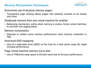 Memory Reclamation Techniques
Economize use of physical memory pages:
• Transparent page sharing allows pages with identical contents to be stored
only once.
Deallocate memory from one virtual machine for another:
• Ballooning mechanism, active when memory is scarce, forces virtual machines
to use their own paging areas.
Memory compression:
• Attempts to reclaim some memory performance when memory contention is
high.
Host-level SSD swapping:
• Use of a solid-state drive (SSD) on the host for a host cache swap file might
increase performance.
Page virtual machine memory out to disk:
• Use of VMkernel swap space is the last resort due to the poor performance.
 