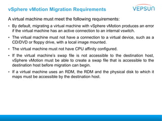vSphere vMotion Migration Requirements
A virtual machine must meet the following requirements:
• By default, migrating a virtual machine with vSphere vMotion produces an error
if the virtual machine has an active connection to an internal vswitch.
• The virtual machine must not have a connection to a virtual device, such as a
CD/DVD or floppy drive, with a local image mounted.
• The virtual machine must not have CPU affinity configured.
• If the virtual machine’s swap file is not accessible to the destination host,
vSphere vMotion must be able to create a swap file that is accessible to the
destination host before migration can begin.
• If a virtual machine uses an RDM, the RDM and the physical disk to which it
maps must be accessible by the destination host.
 