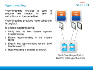 Hyperthreading
Hyperthreading enables a core to
execute two threads, or sets of
instructions, at the same time.
Hyperthreading provides more scheduler
throughput.
To enable hyperthreading:
1. Verify that the host system supports
hyperthreading.
2. Enable hyperthreading in the system
BIOS.
3. Ensure that hyperthreading for the ESXi
host is turned on.
4. Hyperthreading is enabled by default.
uni
VM
dual
VM
LCPU LCPU
Dual-Core Single-Socket
System with Hyperthreading
LCPU LCPU
 