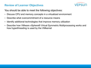 Review of Learner Objectives
You should be able to meet the following objectives:
• Discuss CPU and memory concepts in a virtualized environment
• Describe what overcommitment of a resource means
• Identify additional technologies that improve memory utilization
• Describe how VMware vSphere® Virtual Symmetric Multiprocessing works and
how hyperthreading is used by the VMkernel
 