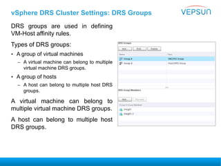 vSphere DRS Cluster Settings: DRS Groups
DRS groups are used in defining
VM-Host affinity rules.
Types of DRS groups:
• A group of virtual machines
– A virtual machine can belong to multiple
virtual machine DRS groups.
• A group of hosts
– A host can belong to multiple host DRS
groups.
A virtual machine can belong to
multiple virtual machine DRS groups.
A host can belong to multiple host
DRS groups.
 