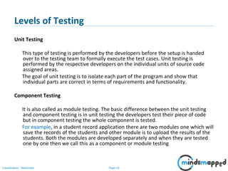 Page 10Classification: Restricted
Levels of Testing
Unit Testing
This type of testing is performed by the developers before the setup is handed
over to the testing team to formally execute the test cases. Unit testing is
performed by the respective developers on the individual units of source code
assigned areas.
The goal of unit testing is to isolate each part of the program and show that
individual parts are correct in terms of requirements and functionality.
Component Testing
It is also called as module testing. The basic difference between the unit testing
and component testing is in unit testing the developers test their piece of code
but in component testing the whole component is tested.
For example, in a student record application there are two modules one which will
save the records of the students and other module is to upload the results of the
students. Both the modules are developed separately and when they are tested
one by one then we call this as a component or module testing
 
