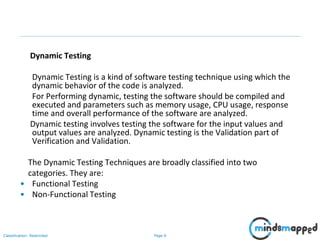 Page 6Classification: Restricted
Dynamic Testing
Dynamic Testing is a kind of software testing technique using which the
dynamic behavior of the code is analyzed.
For Performing dynamic, testing the software should be compiled and
executed and parameters such as memory usage, CPU usage, response
time and overall performance of the software are analyzed.
Dynamic testing involves testing the software for the input values and
output values are analyzed. Dynamic testing is the Validation part of
Verification and Validation.
The Dynamic Testing Techniques are broadly classified into two
categories. They are:
• Functional Testing
• Non-Functional Testing
 