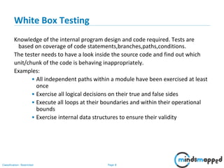 Page 8Classification: Restricted
White Box Testing
Knowledge of the internal program design and code required. Tests are
based on coverage of code statements,branches,paths,conditions.
The tester needs to have a look inside the source code and find out which
unit/chunk of the code is behaving inappropriately.
Examples:
• All independent paths within a module have been exercised at least
once
• Exercise all logical decisions on their true and false sides
• Execute all loops at their boundaries and within their operational
bounds
• Exercise internal data structures to ensure their validity
 