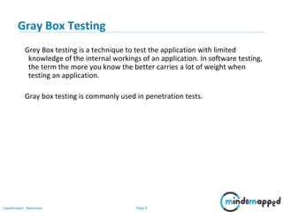 Page 9Classification: Restricted
Gray Box Testing
Grey Box testing is a technique to test the application with limited
knowledge of the internal workings of an application. In software testing,
the term the more you know the better carries a lot of weight when
testing an application.
Gray box testing is commonly used in penetration tests.
 