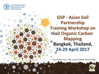 GSP - Asian Soil
Partnership
Training Workshop on
Soil Organic Carbon
Mapping
Bangkok, Thailand,
24-29 April 2017
Yusuf YIGINI, PhD - FAO, Land and Water Division (CBL)
 