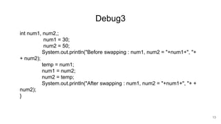 Debug3
int num1, num2,;
num1 = 30;
num2 = 50;
System.out.println("Before swapping : num1, num2 = "+num1+", "+
+ num2);
temp = num1;
num1 = num2;
num2 = temp;
System.out.println("After swapping : num1, num2 = "+num1+", "+ +
num2);
}
13
 