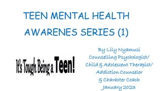 TEEN MENTAL HEALTH
AWARENES SERIES (1)
By Lily Nyamusi
Counselling Psychologist/
Child & Adolescent Therapist/
Addiction Counselor
& Character Coach
January 2023
 