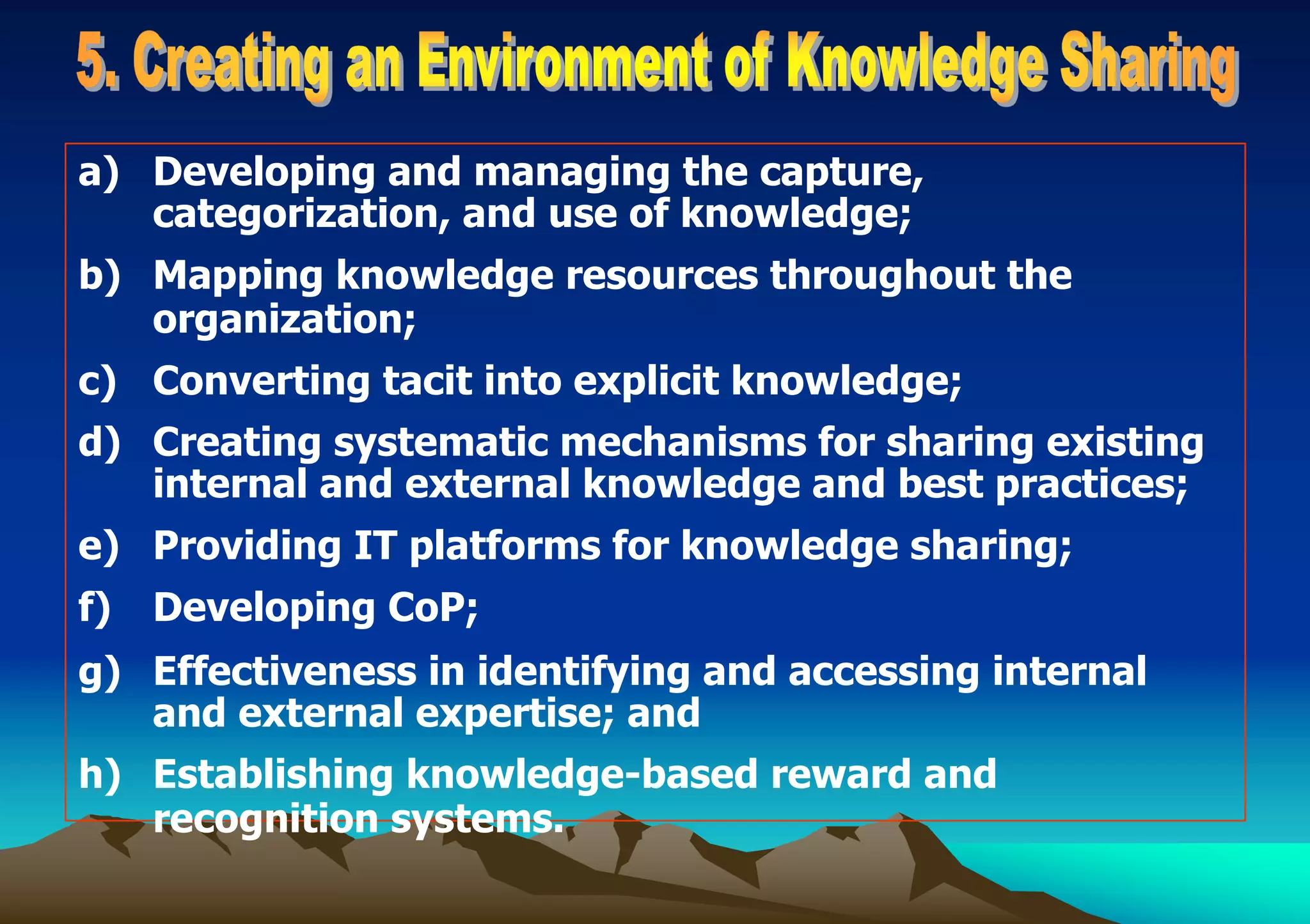 a) Developing and managing the capture,
categorization, and use of knowledge;
b) Mapping knowledge resources throughout the
organization;
c) Converting tacit into explicit knowledge;
d) Creating systematic mechanisms for sharing existing
internal and external knowledge and best practices;
e) Providing IT platforms for knowledge sharing;
f) Developing CoP;
g) Effectiveness in identifying and accessing internal
and external expertise; and
h) Establishing knowledge-based reward and
recognition systems.
 