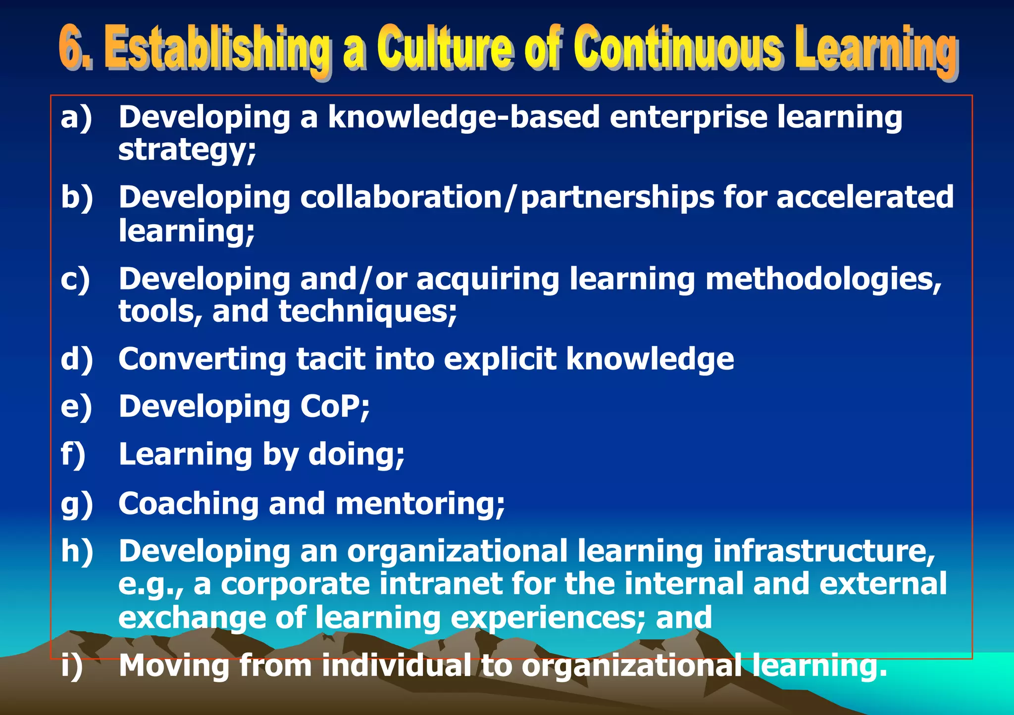a) Developing a knowledge-based enterprise learning
strategy;
b) Developing collaboration/partnerships for accelerated
learning;
c) Developing and/or acquiring learning methodologies,
tools, and techniques;
d) Converting tacit into explicit knowledge
e) Developing CoP;
f) Learning by doing;
g) Coaching and mentoring;
h) Developing an organizational learning infrastructure,
e.g., a corporate intranet for the internal and external
exchange of learning experiences; and
i) Moving from individual to organizational learning.
 