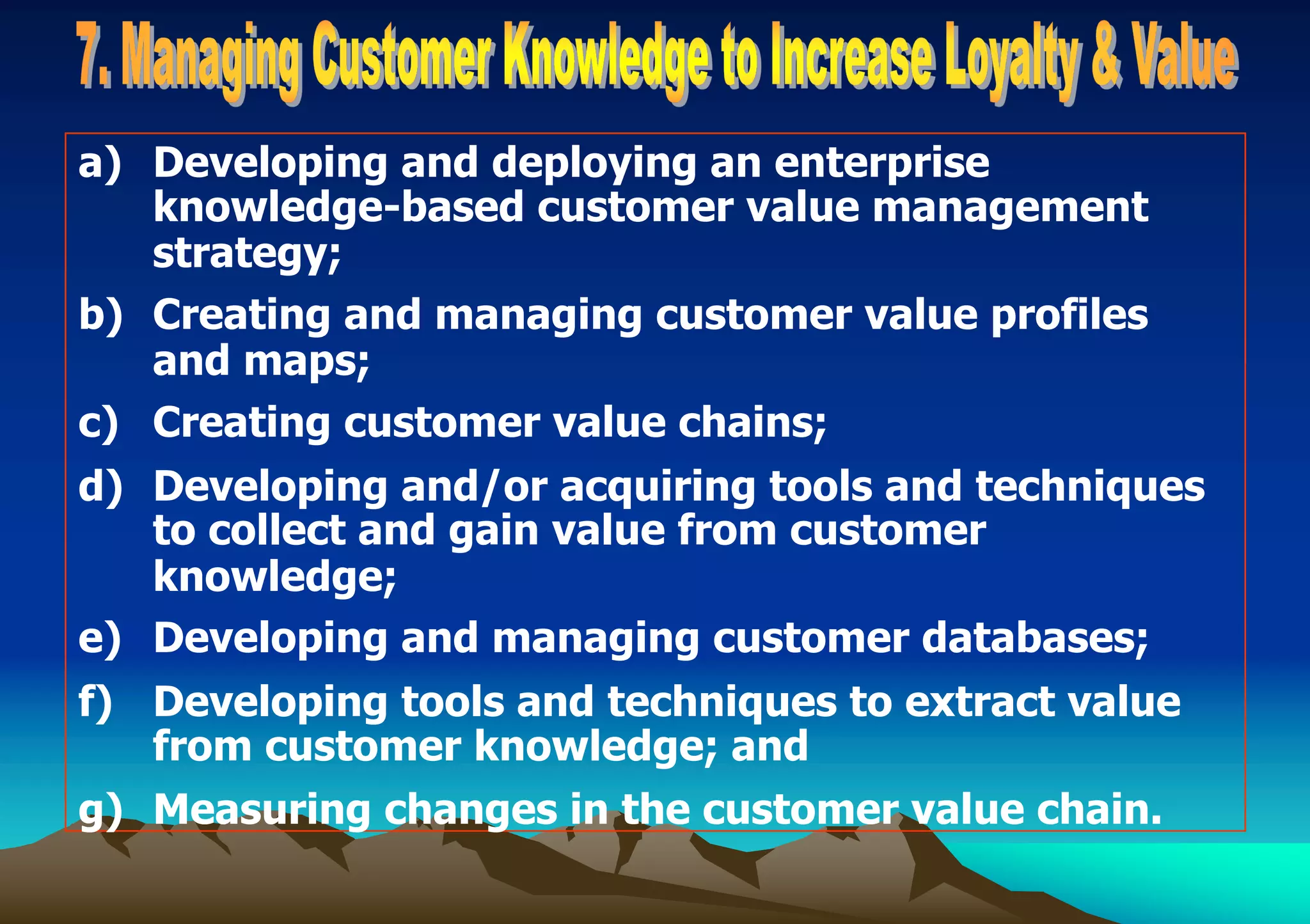 a) Developing and deploying an enterprise
knowledge-based customer value management
strategy;
b) Creating and managing customer value profiles
and maps;
c) Creating customer value chains;
d) Developing and/or acquiring tools and techniques
to collect and gain value from customer
knowledge;
e) Developing and managing customer databases;
f) Developing tools and techniques to extract value
from customer knowledge; and
g) Measuring changes in the customer value chain.
 