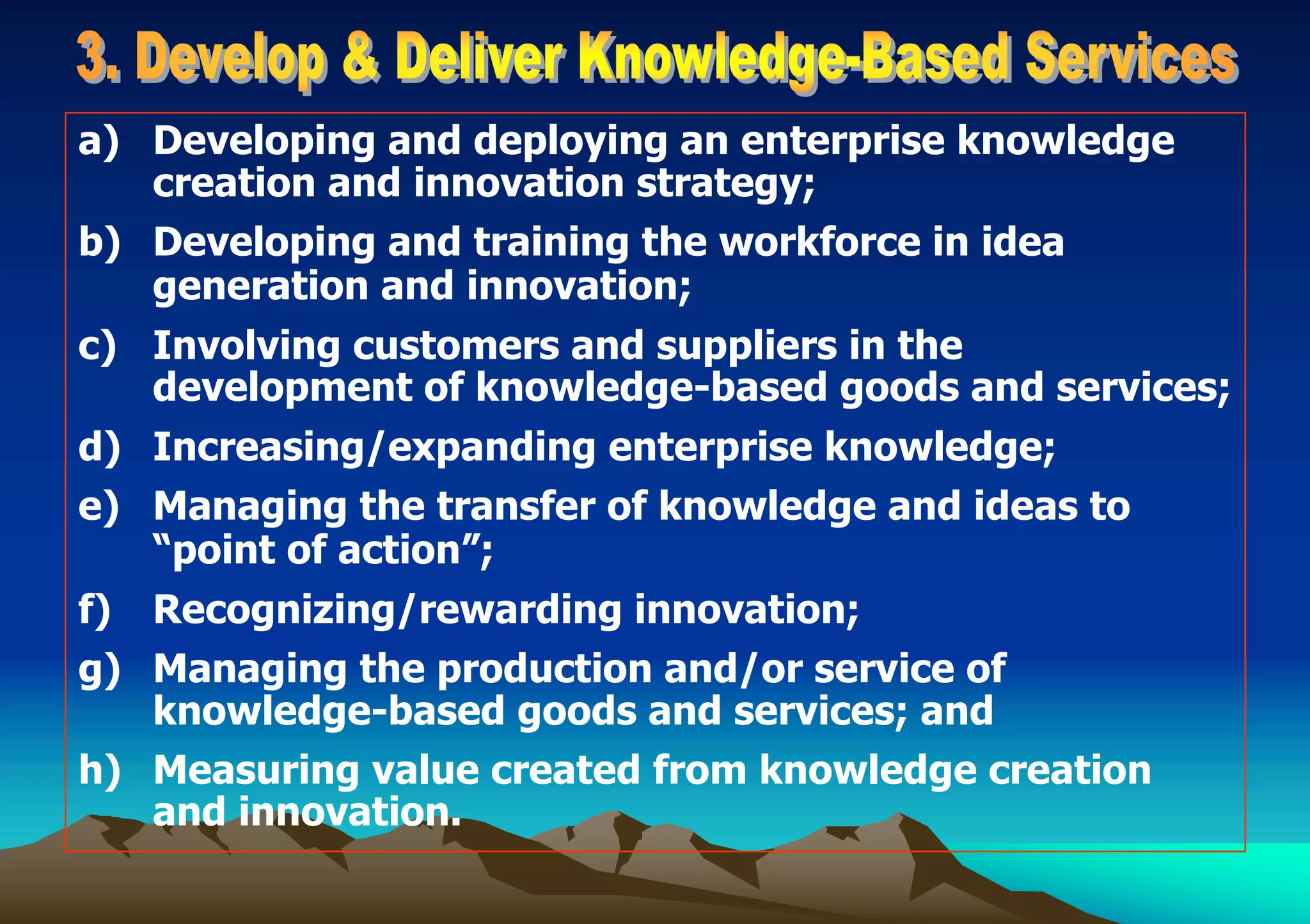 a) Developing and deploying an enterprise knowledge
creation and innovation strategy;
b) Developing and training the workforce in idea
generation and innovation;
c) Involving customers and suppliers in the
development of knowledge-based goods and services;
d) Increasing/expanding enterprise knowledge;
e) Managing the transfer of knowledge and ideas to
“point of action”;
f) Recognizing/rewarding innovation;
g) Managing the production and/or service of
knowledge-based goods and services; and
h) Measuring value created from knowledge creation
and innovation.
 