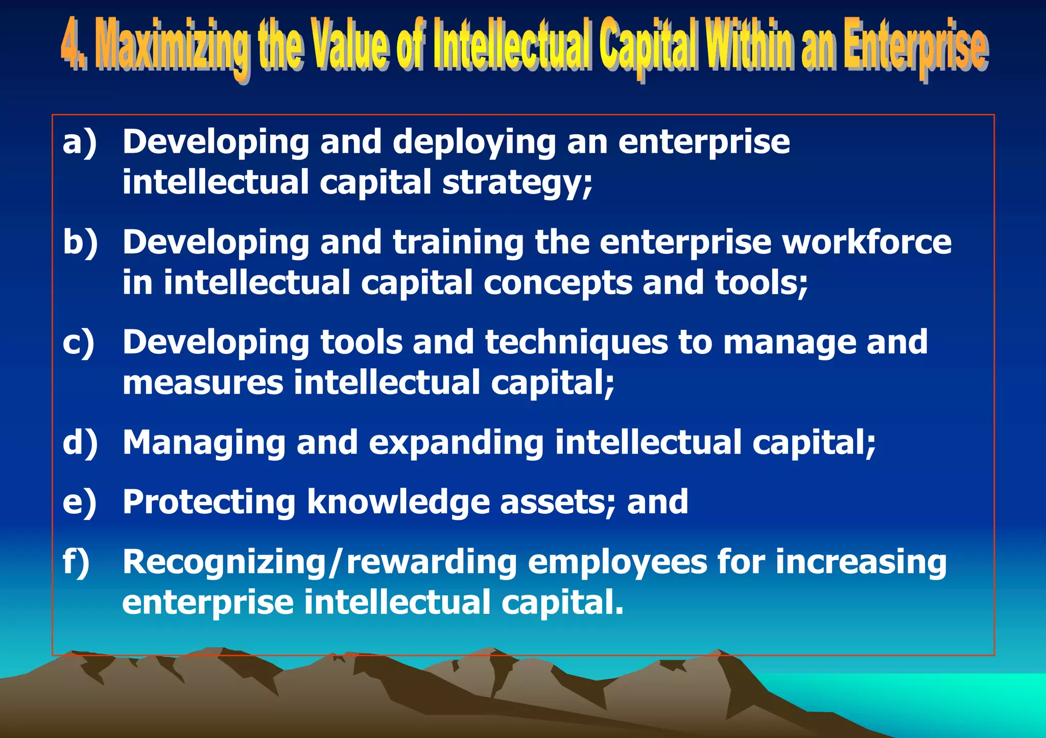 a) Developing and deploying an enterprise
intellectual capital strategy;
b) Developing and training the enterprise workforce
in intellectual capital concepts and tools;
c) Developing tools and techniques to manage and
measures intellectual capital;
d) Managing and expanding intellectual capital;
e) Protecting knowledge assets; and
f) Recognizing/rewarding employees for increasing
enterprise intellectual capital.
 